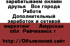 зарабатываем онлайн друзья - Все города Работа » Дополнительный заработок и сетевой маркетинг   . Амурская обл.,Райчихинск г.